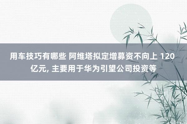 用车技巧有哪些 阿维塔拟定增募资不向上 120 亿元, 主要用于华为引望公司投资等