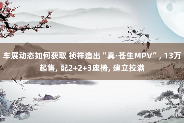 车展动态如何获取 祯祥造出“真·苍生MPV”, 13万起售, 配2+2+3座椅, 建立拉满