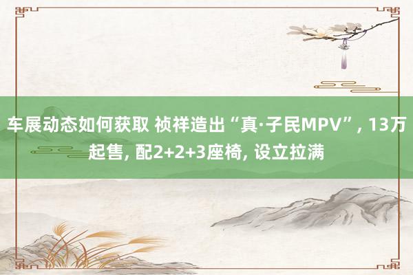 车展动态如何获取 祯祥造出“真·子民MPV”, 13万起售, 配2+2+3座椅, 设立拉满