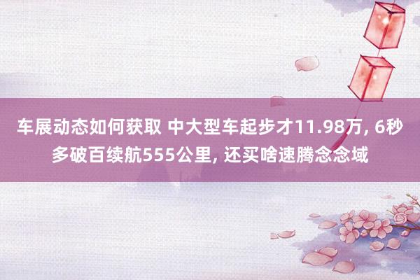 车展动态如何获取 中大型车起步才11.98万, 6秒多破百续航555公里, 还买啥速腾念念域