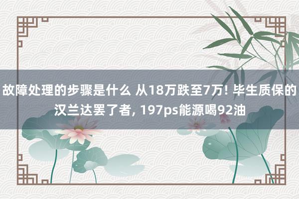 故障处理的步骤是什么 从18万跌至7万! 毕生质保的汉兰达罢了者, 197ps能源喝92油