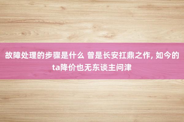 故障处理的步骤是什么 曾是长安扛鼎之作, 如今的ta降价也无东谈主问津