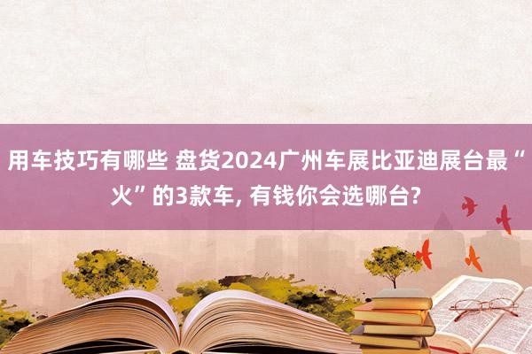 用车技巧有哪些 盘货2024广州车展比亚迪展台最“火”的3款车, 有钱你会选哪台?