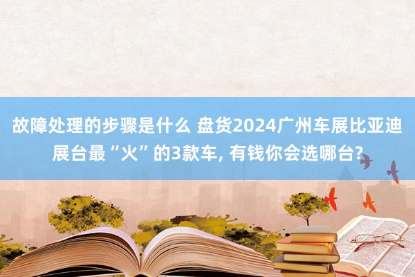 故障处理的步骤是什么 盘货2024广州车展比亚迪展台最“火”的3款车, 有钱你会选哪台?