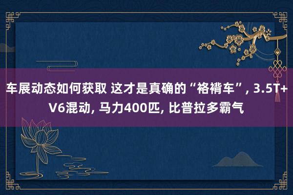 车展动态如何获取 这才是真确的“袼褙车”, 3.5T+V6混动, 马力400匹, 比普拉多霸气