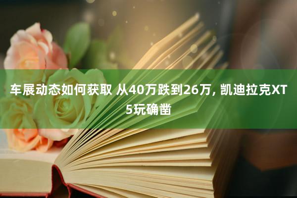 车展动态如何获取 从40万跌到26万, 凯迪拉克XT5玩确凿