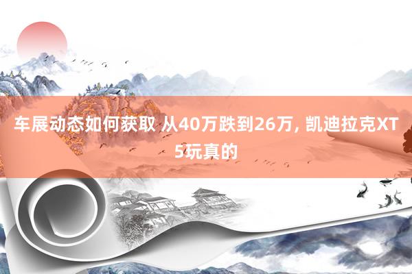 车展动态如何获取 从40万跌到26万, 凯迪拉克XT5玩真的