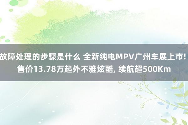 故障处理的步骤是什么 全新纯电MPV广州车展上市! 售价13.78万起外不雅炫酷, 续航超500Km