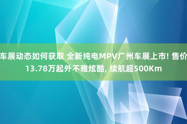 车展动态如何获取 全新纯电MPV广州车展上市! 售价13.78万起外不雅炫酷, 续航超500Km