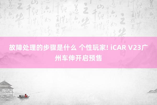 故障处理的步骤是什么 个性玩家! iCAR V23广州车伸开启预售