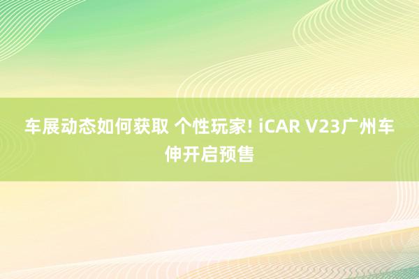 车展动态如何获取 个性玩家! iCAR V23广州车伸开启预售