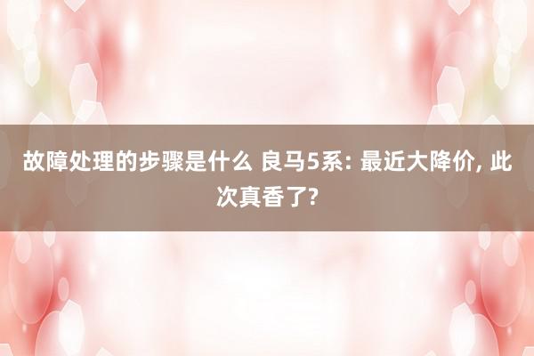 故障处理的步骤是什么 良马5系: 最近大降价, 此次真香了?