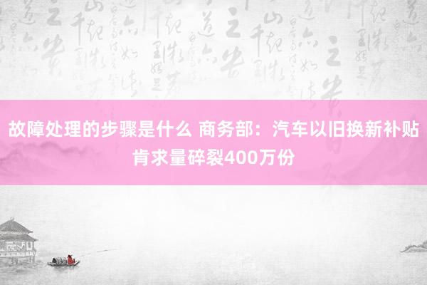 故障处理的步骤是什么 商务部：汽车以旧换新补贴肯求量碎裂400万份