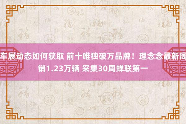 车展动态如何获取 前十唯独破万品牌！理念念最新周销1.23万辆 采集30周蝉联第一