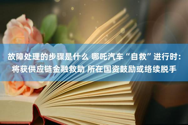 故障处理的步骤是什么 哪吒汽车“自救”进行时：将获供应链金融救助 所在国资鼓励或络续脱手