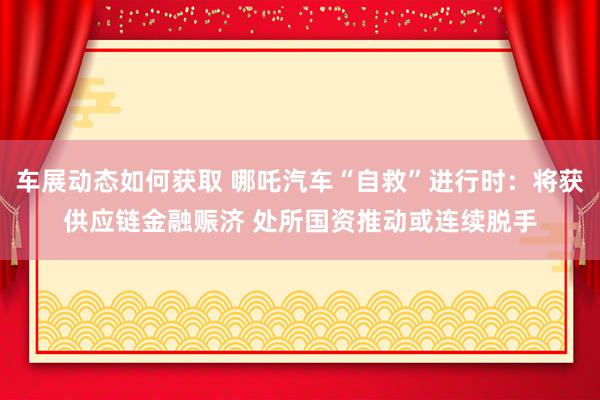 车展动态如何获取 哪吒汽车“自救”进行时：将获供应链金融赈济 处所国资推动或连续脱手