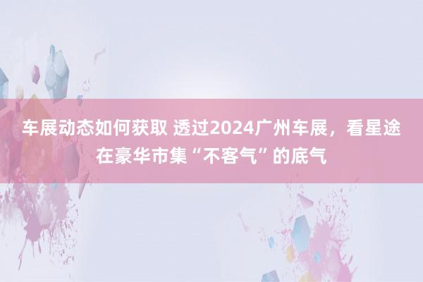 车展动态如何获取 透过2024广州车展，看星途在豪华市集“不客气”的底气