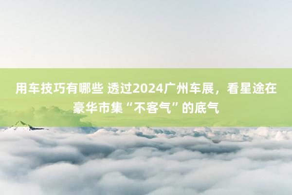 用车技巧有哪些 透过2024广州车展，看星途在豪华市集“不客气”的底气