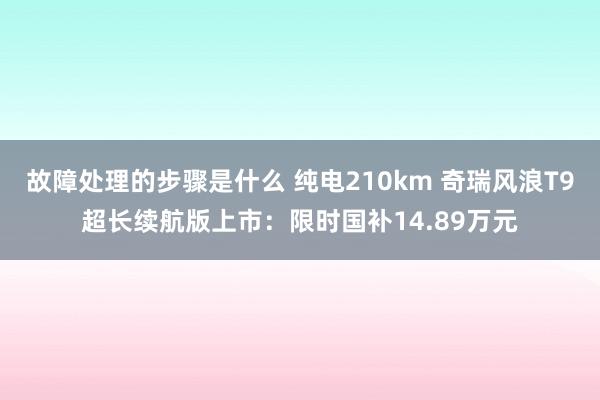 故障处理的步骤是什么 纯电210km 奇瑞风浪T9超长续航版上市：限时国补14.89万元