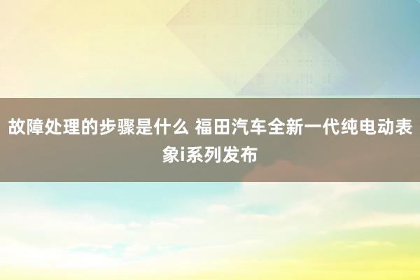 故障处理的步骤是什么 福田汽车全新一代纯电动表象i系列发布