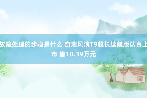 故障处理的步骤是什么 奇瑞风浪T9超长续航版认真上市 售18.39万元