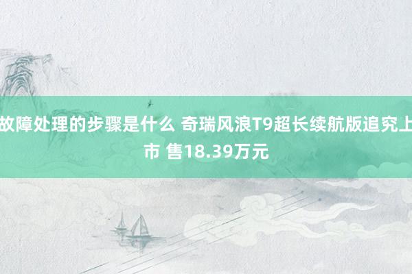 故障处理的步骤是什么 奇瑞风浪T9超长续航版追究上市 售18.39万元