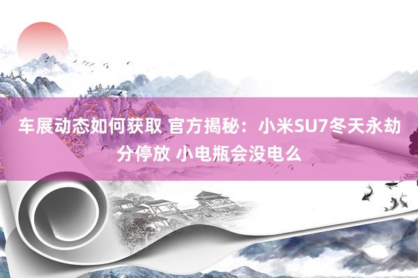 车展动态如何获取 官方揭秘：小米SU7冬天永劫分停放 小电瓶会没电么