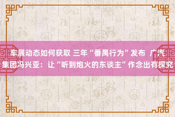 车展动态如何获取 三年“番禺行为”发布  广汽集团冯兴亚：让“听到炮火的东谈主”作念出有探究