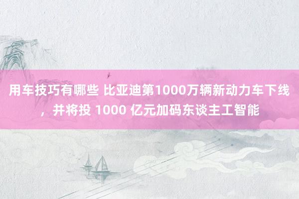 用车技巧有哪些 比亚迪第1000万辆新动力车下线，并将投 1000 亿元加码东谈主工智能