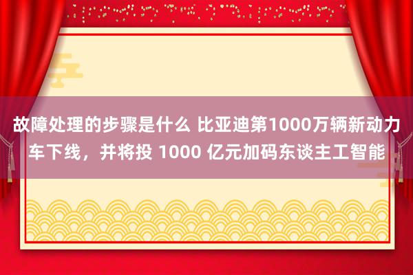 故障处理的步骤是什么 比亚迪第1000万辆新动力车下线，并将投 1000 亿元加码东谈主工智能