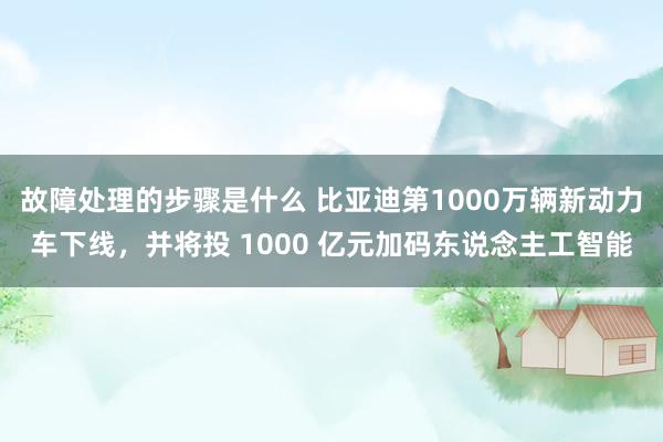 故障处理的步骤是什么 比亚迪第1000万辆新动力车下线，并将投 1000 亿元加码东说念主工智能