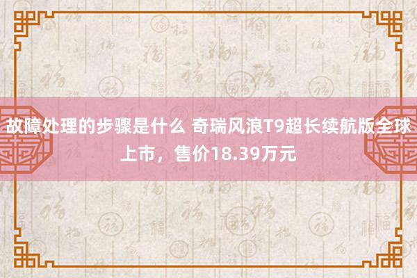 故障处理的步骤是什么 奇瑞风浪T9超长续航版全球上市，售价18.39万元