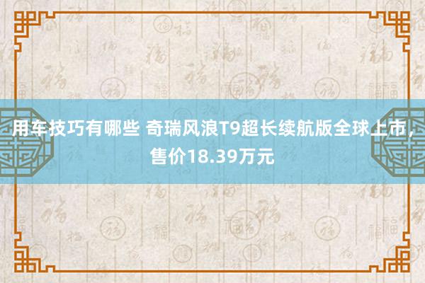 用车技巧有哪些 奇瑞风浪T9超长续航版全球上市，售价18.39万元