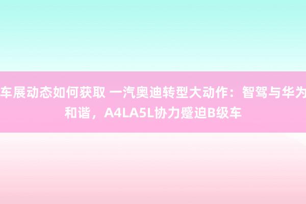 车展动态如何获取 一汽奥迪转型大动作：智驾与华为和谐，A4LA5L协力蹙迫B级车