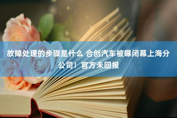 故障处理的步骤是什么 合创汽车被曝闭幕上海分公司！官方未回报