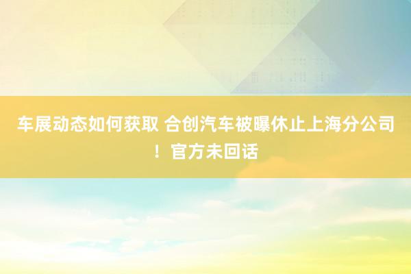 车展动态如何获取 合创汽车被曝休止上海分公司！官方未回话