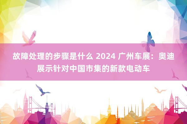 故障处理的步骤是什么 2024 广州车展：奥迪展示针对中国市集的新款电动车