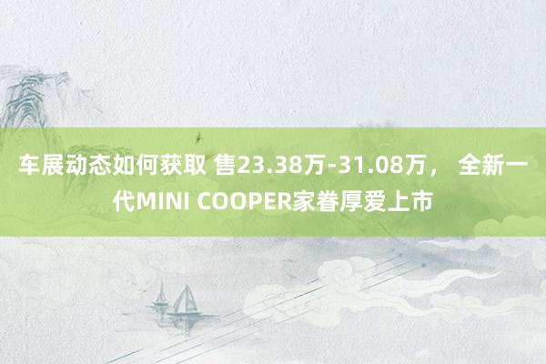 车展动态如何获取 售23.38万-31.08万， 全新一代MINI COOPER家眷厚爱上市