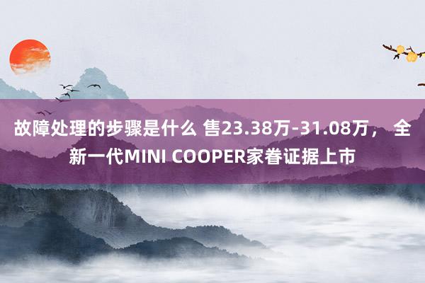 故障处理的步骤是什么 售23.38万-31.08万， 全新一代MINI COOPER家眷证据上市