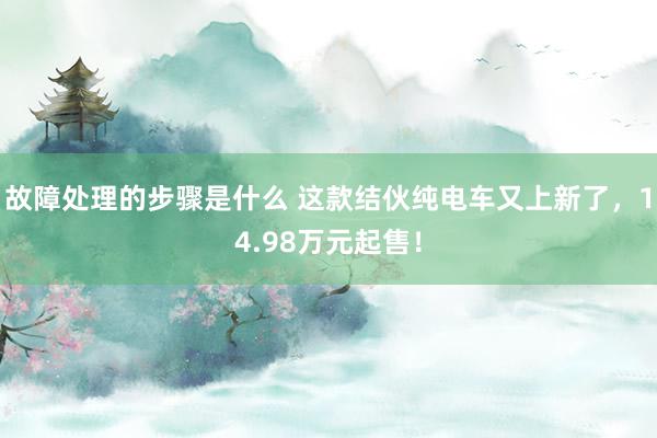 故障处理的步骤是什么 这款结伙纯电车又上新了，14.98万元起售！