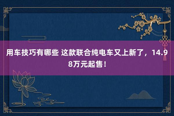 用车技巧有哪些 这款联合纯电车又上新了，14.98万元起售！