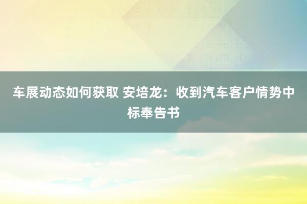 车展动态如何获取 安培龙：收到汽车客户情势中标奉告书