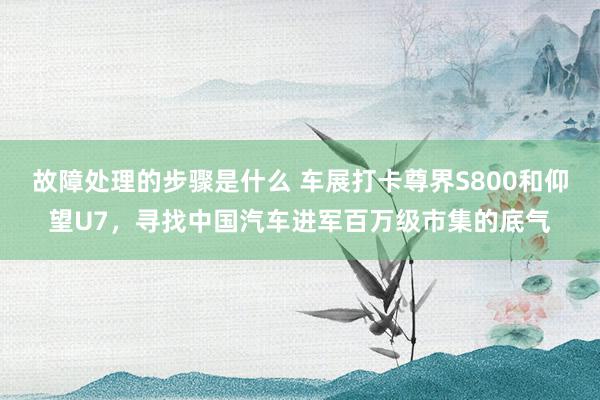 故障处理的步骤是什么 车展打卡尊界S800和仰望U7，寻找中国汽车进军百万级市集的底气