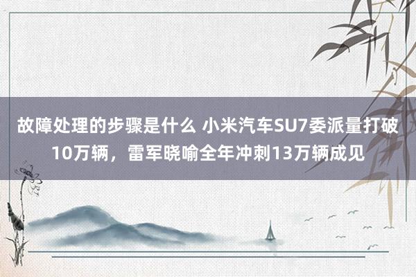 故障处理的步骤是什么 小米汽车SU7委派量打破10万辆，雷军晓喻全年冲刺13万辆成见