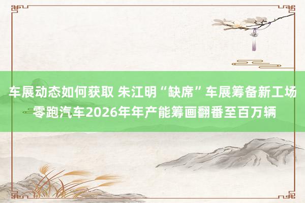 车展动态如何获取 朱江明“缺席”车展筹备新工场 零跑汽车2026年年产能筹画翻番至百万辆