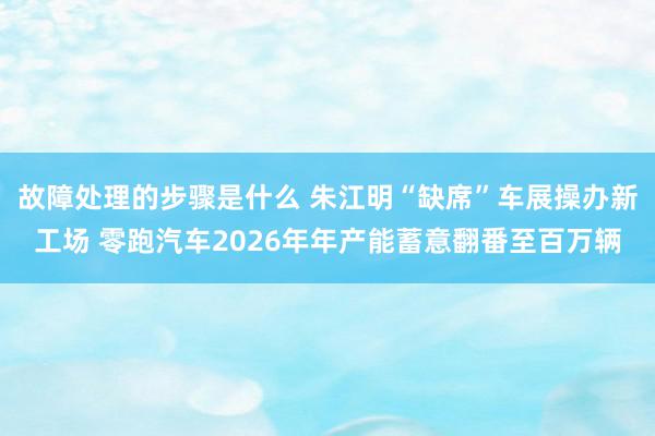 故障处理的步骤是什么 朱江明“缺席”车展操办新工场 零跑汽车2026年年产能蓄意翻番至百万辆