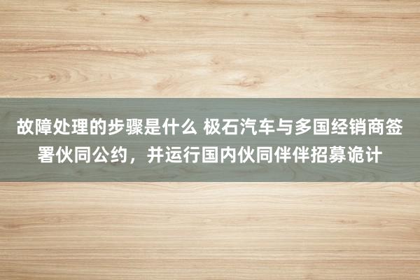 故障处理的步骤是什么 极石汽车与多国经销商签署伙同公约，并运行国内伙同伴伴招募诡计