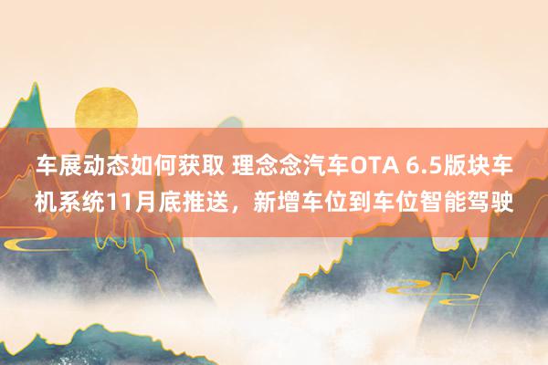 车展动态如何获取 理念念汽车OTA 6.5版块车机系统11月底推送，新增车位到车位智能驾驶