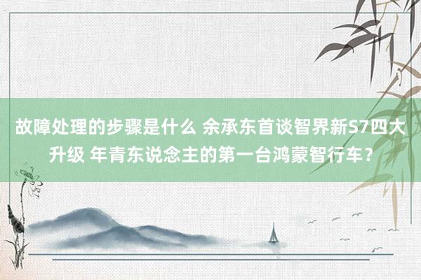 故障处理的步骤是什么 余承东首谈智界新S7四大升级 年青东说念主的第一台鸿蒙智行车？