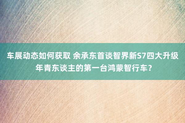 车展动态如何获取 余承东首谈智界新S7四大升级 年青东谈主的第一台鸿蒙智行车？